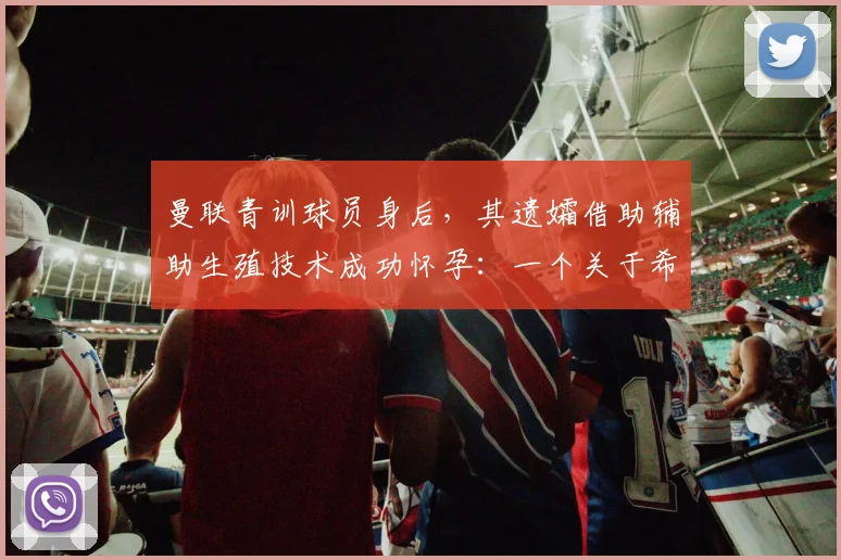 曼联青训球员身后,其遗孀借助辅助生殖技术成功怀孕:一个关于希望与伦理的真实故事
