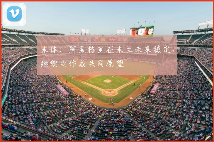 米体：阿莱格里在米兰未来稳定，继续合作成共同愿望