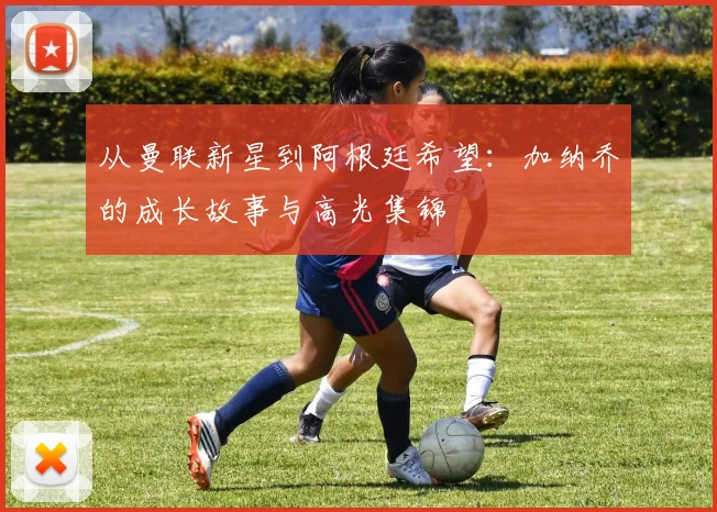 从曼联新星到阿根廷希望：加纳乔的成长故事与高光集锦
