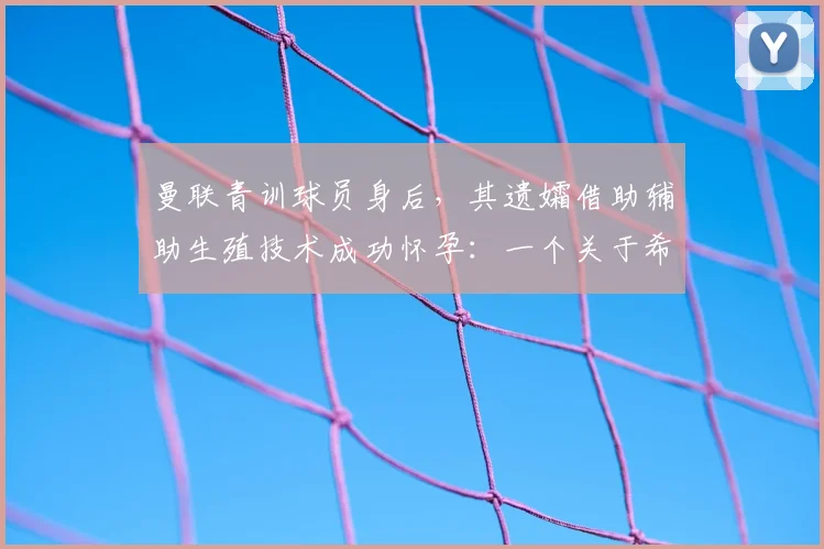 曼联青训球员身后,其遗孀借助辅助生殖技术成功怀孕:一个关于希望与伦理的真实故事