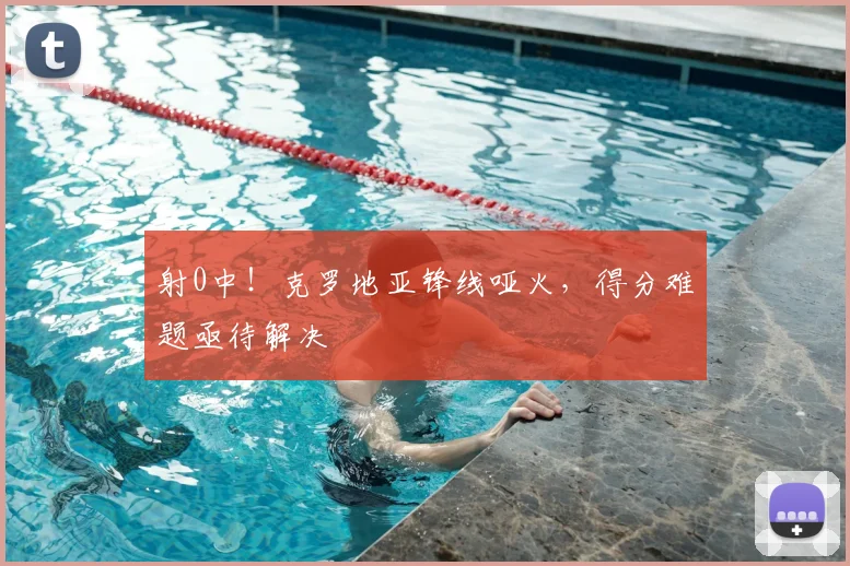 射0中！克罗地亚锋线哑火，得分难题亟待解决