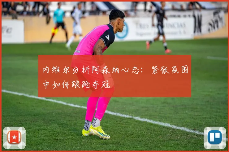 内维尔分析阿森纳心态：紧张氛围中如何踉跄夺冠