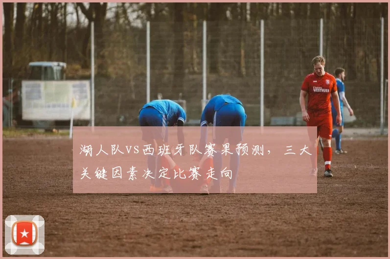 湖人队vs西班牙队赛果预测，三大关键因素决定比赛走向
