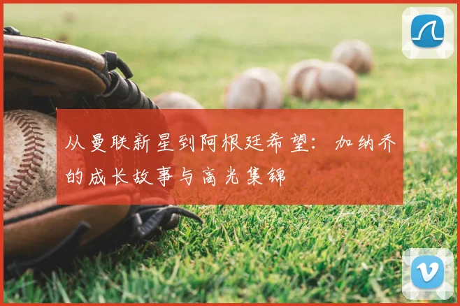 从曼联新星到阿根廷希望：加纳乔的成长故事与高光集锦