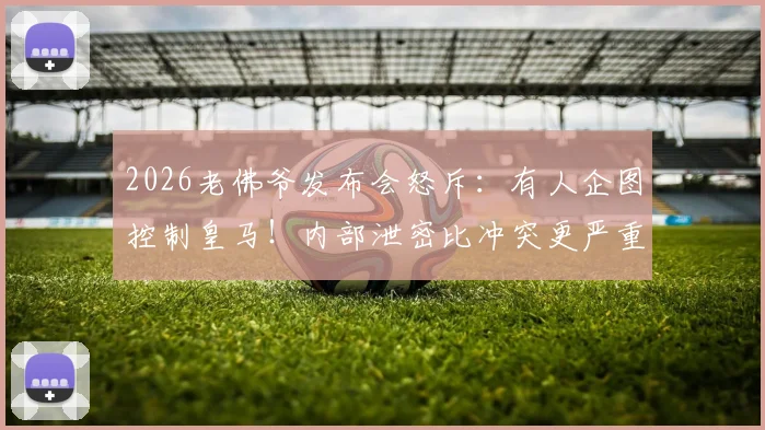 2026老佛爷发布会怒斥：有人企图控制皇马！内部泄密比冲突更严重