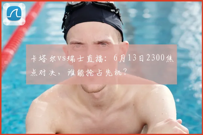 卡塔尔vs瑞士直播：6月13日2300焦点对决，谁能抢占先机？